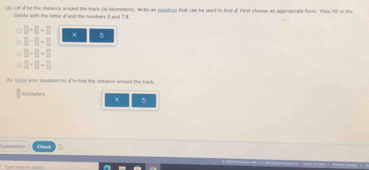 Let be the distance around the track (in kilometers). Write an equation that can be used to find d. First choose an appropriate form. Then fill in the 
blanks with the letter of and the numbers 3 and 7, 8.
□ +□ =□ × 5
□ -□ -□
□ * □ =□
□ +□ -□
(b) Solve your equation for a to find the distance around the track.
kilometers
× 5 
Explanation Check 
Type here to search