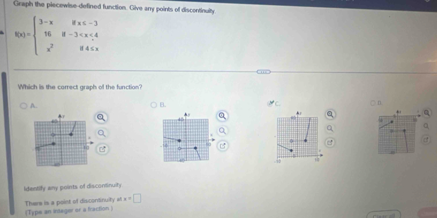 Graph the piecewise-defined function. Give any points of discontinuity. 
a f(x)=beginarrayl 3-xifx≤ -3 16if-3
Which is the correct graph of the function? 
A. 
B. 
C.
y
40
ot
40
10
10
10 10
Identify any points of discontinuity 
There is a point of discontinuity at x=□
(Type an integer or a fraction )