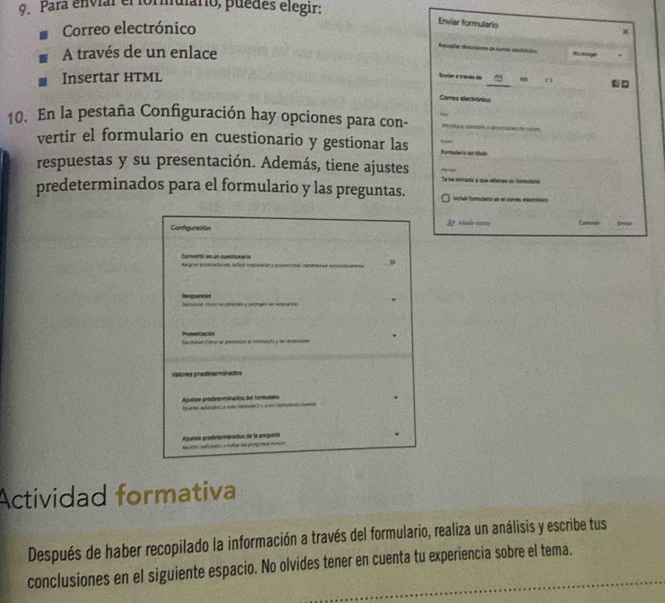 Para envíar el formuiário, puedes elegir:
Correo electrónico
Enviar formulario
×
A través de un enlace
Reçupias dreccipoes de tumas eedrisios Nsoecuger .
Insertar HTML
Envlar a travão do _? ω ( .□
Comes electrónico
_
10. En la pestaña Configuración hay opciones para con-
vertir el formulario en cuestionario y gestionar las Formuleria en título
respuestas y su presentación. Además, tiene ajustes
_
Ta he muritarda a que refenae un formularia
predeterminados para el formulario y las preguntas. e fe e e
2° Msde eatme Cariois
Configuración
Conventiv en an suectionaris Kargraa Detratones Gfer===
Respurnas Cam c
Prosentación a mae a
Valores prodeterminados
Ajustes prodeeminados del tormulaño w
Aquetus prodntormánados de la proguenta 
Actividad formativa
Después de haber recopilado la información a través del formulario, realiza un análisis y escribe tus
conclusiones en el siguiente espacio. No olvides tener en cuenta tu experiencia sobre el tema.