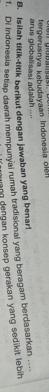 Glen grobalisast. D 
tergerusnya kebudayaan Indonesia olen 
arus globalisasi adalah .... 
B. Isilah titik-titik berikut dengan jawaban yang benar! 
1. Di Indonesia setiap daerah mempunyai rumah tradisional yang beragam berdasarkan … 
wa n g dengan konsep gerakan yang sedikit lebih.