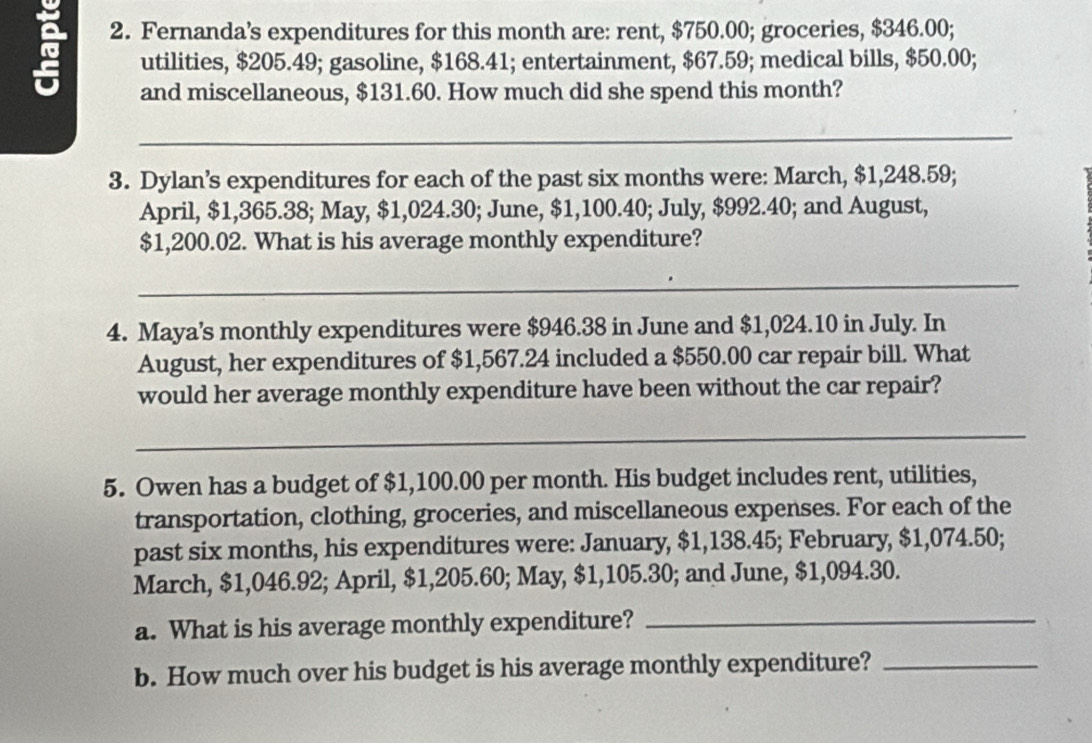 Fernanda’s expenditures for this month are: rent, $750.00; groceries, $346.00; 
utilities, $205.49; gasoline, $168.41; entertainment, $67.59; medical bills, $50.00; 
and miscellaneous, $131.60. How much did she spend this month? 
_ 
3. Dylan’s expenditures for each of the past six months were: March, $1,248.59; 
April, $1,365.38; May, $1,024.30; June, $1,100.40; July, $992.40; and August,
$1,200.02. What is his average monthly expenditure? 
_ 
4. Maya’s monthly expenditures were $946.38 in June and $1,024.10 in July. In 
August, her expenditures of $1,567.24 included a $550.00 car repair bill. What 
would her average monthly expenditure have been without the car repair? 
_ 
5. Owen has a budget of $1,100.00 per month. His budget includes rent, utilities, 
transportation, clothing, groceries, and miscellaneous expenses. For each of the 
past six months, his expenditures were: January, $1,138.45; February, $1,074.50; 
March, $1,046.92; April, $1,205.60; May, $1,105.30; and June, $1,094.30. 
a. What is his average monthly expenditure?_ 
b. How much over his budget is his average monthly expenditure?_