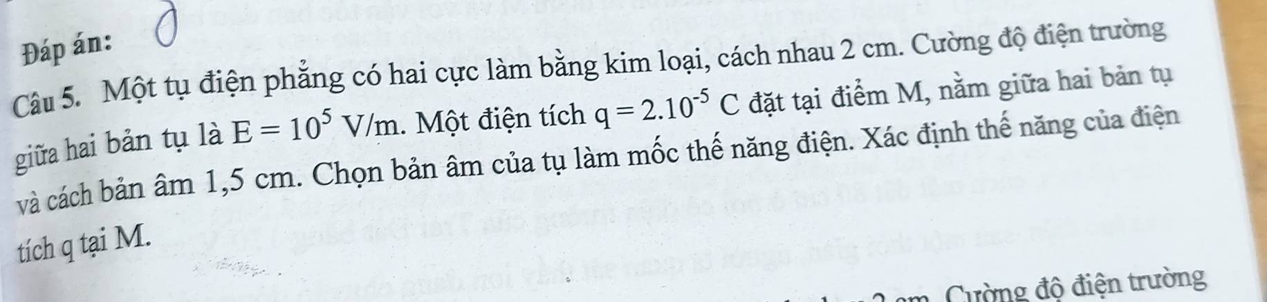 Đáp án: 
Câu 5. Một tụ điện phẳng có hai cực làm bằng kim loại, cách nhau 2 cm. Cường độ điện trường 
giữa hai bản tụ là E=10^5V/m. Một điện tích q=2.10^(-5)C đặt tại điểm M, nằm giữa hai bản tụ 
và cách bản âm 1,5 cm. Chọn bản âm của tụ làm mốc thế năng điện. Xác định thế năng của điện 
tích q tại M. 
Cường độ điện trường