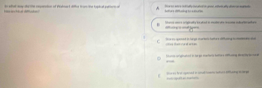 in what way did the expansion of Walmart differ from the typical pattern of Stores were initially located in poor, ethnically aberie mariels
^
hisrarchical diffusion? before diffusing to suburbs.
B Stores were originally located in moderate incoms suburic iaton
diffusing to small tyers.
C Stores opened in large mirkets before diffusing to medente te
cities then rural areas.
D Stores originated in large markets before diffusing direeth to rus
areas.
Stores first opened in small towns before diffusing to bem
metropolitan markets.