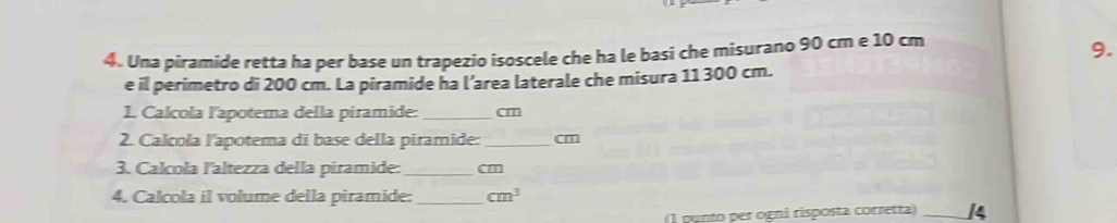 Una piramide retta ha per base un trapezio isoscele che ha le basi che misurano 90 cm e 10 cm
9. 
e il perimetro di 200 cm. La piramide ha l’area laterale che misura 11 300 cm. 
1. Calcola l'apotema della piramide: _ cm
2. Calcola l'apotema di base della piramide: _  cm
3. Calcoła laltezza della piramide: _ cm
4. Calcola il volume della piramide: _ cm^3
1 punto per ogni risposta corretta _14