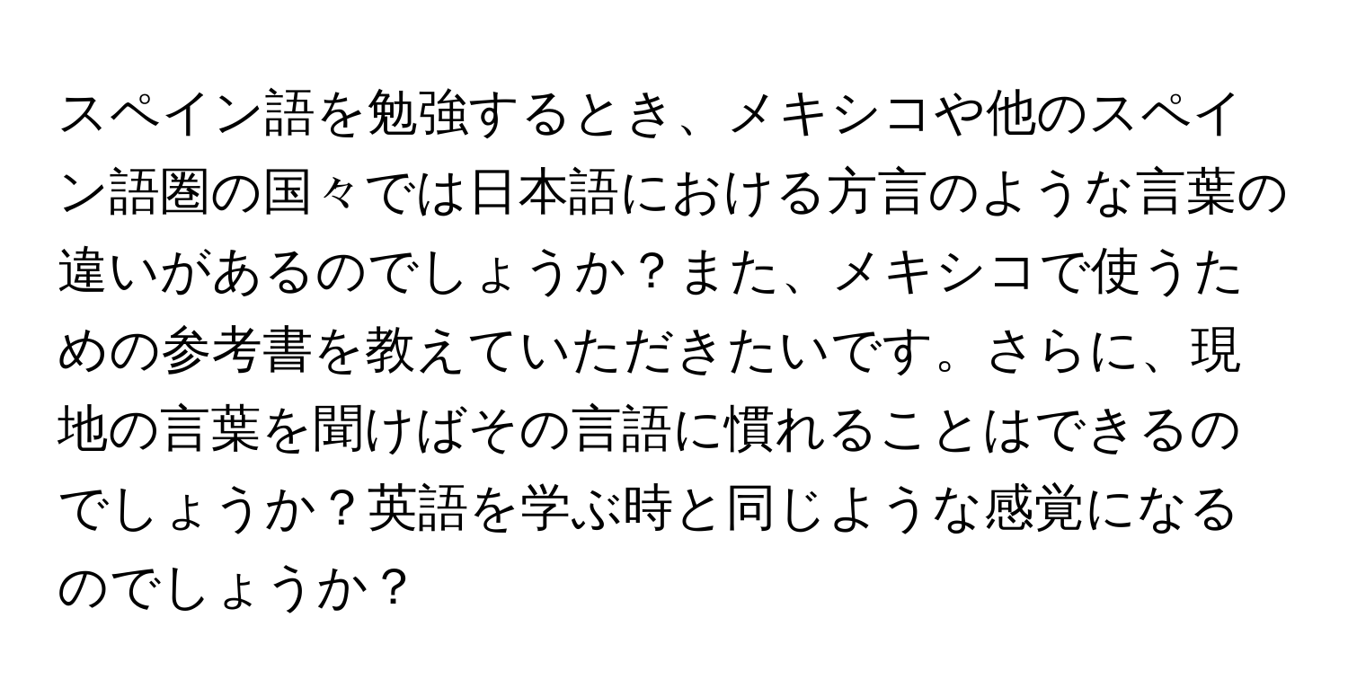 スペイン語を勉強するとき、メキシコや他のスペイン語圏の国々では日本語における方言のような言葉の違いがあるのでしょうか？また、メキシコで使うための参考書を教えていただきたいです。さらに、現地の言葉を聞けばその言語に慣れることはできるのでしょうか？英語を学ぶ時と同じような感覚になるのでしょうか？