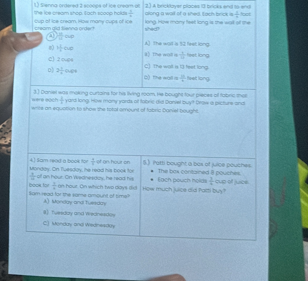 1.) Sienna ordered 2 scoops of ice cream at 2.) A bricklayer places 13 bricks end to end
the ice cream shop. Each scoop holds  5/6  along a wall of a shed. Each brick is  1/4  foot
cup of ice cream. How many cups of ice long. How many feet long is the wall of the
cream aid Sienna order? shed?
A)  10/12 cup
5) 1 2/3 cup
A) The walll is 52 feet lang.
B) The wall is  4/13  feet long
C) 2 cups
C). The wall is 13 feet long.
D) 2 3/6 cups  13/4  feet long
D) The wall is
3.) Daniel was making curtains for his living room. He bought four pieces ofl fabric that
were each  2/3  yard long. How many yards of fabric did Daniel buy? Draw a picture and
write an equation to show the totall amount of fabric Daniel bought.
4.) Sam read a book for  4/5  of an hour on 5.) Patti bought a box of juice pouches.
Monday. On Tuesday, he read his book for The box contained 8 pouches.
 3/10  of an hour. On Wednesday, he read his Each pouch holds  3/4  cup of juice.
book for  5/6  an hour. On which two days did How much juice did Patti buy?
Sam read for the same amount of time?
A) Monday and Tuesday
B) Tuesday and Wednesday
C) Manday and Wednesday