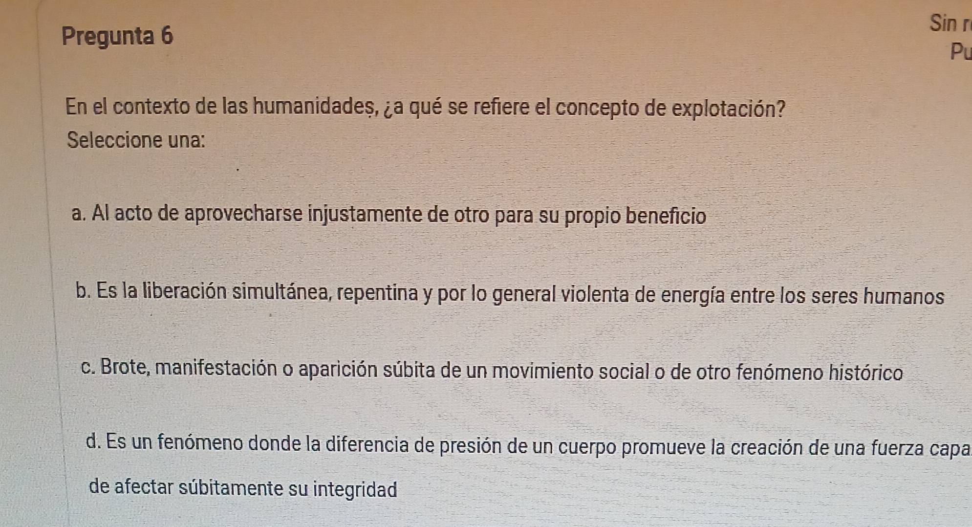 Pregunta 6
Sin r
Pu
En el contexto de las humanidades, ¿a qué se refiere el concepto de explotación?
Seleccione una:
a. Àl acto de aprovecharse injustamente de otro para su propio benefício
b. Es la liberación simultánea, repentina y por lo general violenta de energía entre los seres humanos
c. Brote, manifestación o aparición súbita de un movimiento social o de otro fenómeno histórico
d. Es un fenómeno donde la diferencia de presión de un cuerpo promueve la creación de una fuerza capa
de afectar súbitamente su integridad