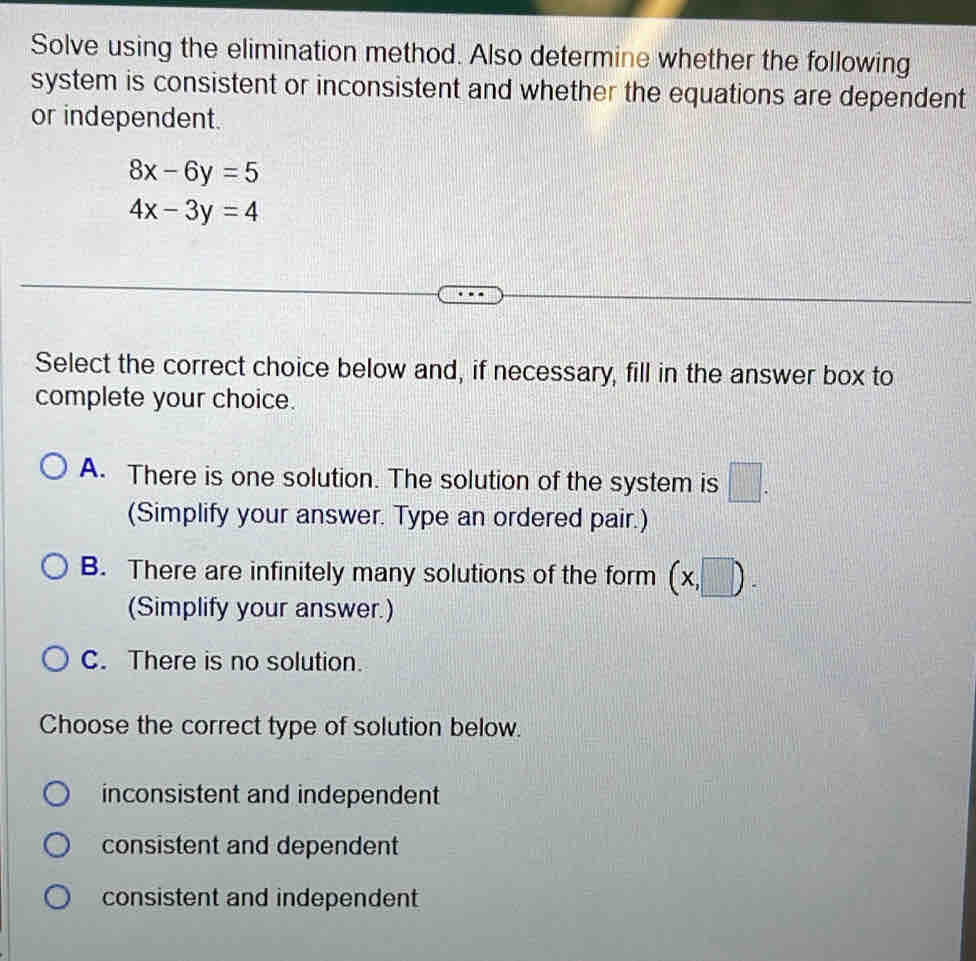 Solve using the elimination method. Also determine whether the following
system is consistent or inconsistent and whether the equations are dependent
or independent.
8x-6y=5
4x-3y=4
Select the correct choice below and, if necessary, fill in the answer box to
complete your choice.
A. There is one solution. The solution of the system is □. 
(Simplify your answer. Type an ordered pair.)
B. There are infinitely many solutions of the form (x,□ ). 
(Simplify your answer.)
C. There is no solution.
Choose the correct type of solution below.
inconsistent and independent
consistent and dependent
consistent and independent