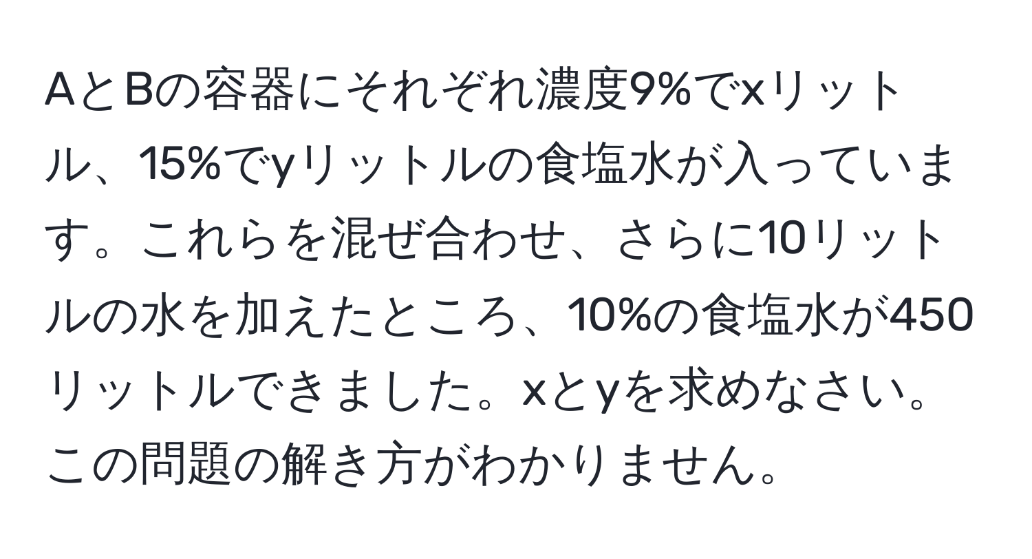 AとBの容器にそれぞれ濃度9%でxリットル、15%でyリットルの食塩水が入っています。これらを混ぜ合わせ、さらに10リットルの水を加えたところ、10%の食塩水が450リットルできました。xとyを求めなさい。この問題の解き方がわかりません。