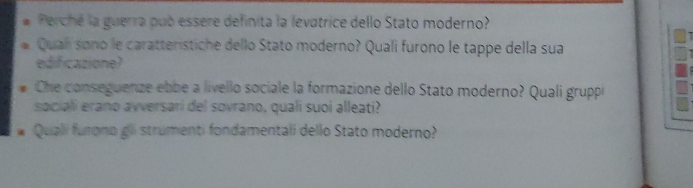 Perché la guerra pub essere definita la levatrice dello Stato moderno? 
Qualí sono le caratteristiche dello Stato moderno? Quali furono le tappe della sua 
edificazione? 
Che conseguenze ebbe a livello sociale la formazione dello Stato moderno? Quali gruppi 
saciali erano avversari del sovrano, quali suoi alleati? 
Quali furono gli strumenti fondamentali dello Stato moderno?