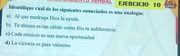 VERBAL EJERCICIO 10 APPOL
. Identifique cuál de los siguientes enunciados es una analogía:
a) Al que madruga Dios le ayuda.
b) Tu abrazo es tan cálido como fría tu indiferencia.
c) Cada reinicio es una nueva oportunidad
d) La victoria es para valientes