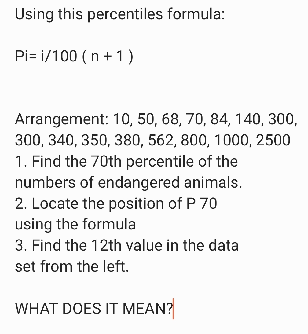 Using this percentiles formula:
Pi=i/100(n+1)
Arrangement: 10, 50, 68, 70, 84, 140, 300,
300, 340, 350, 380, 562, 800, 1000, 2500
1. Find the 70th percentile of the 
numbers of endangered animals. 
2. Locate the position of P 70
using the formula 
3. Find the 12th value in the data 
set from the left. 
WHAT DOES IT MEAN?