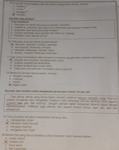 Di bawah ini merupakan alat dan bahan penggunaan cincau, kecuali
a. baskom
c saringan b. cincau
nampan
Bacalah toks berikut!
Cara membuat
1. Rebuslah air bersih secukupnya sampai mendidih!
2. Setelah itu, celupkan daun jeruk purut beberapa saat sampai menjadi lunak.
3. Angkatfah daun jerük purut dan tiriskan?
4. Tumbuk selembar daun pandan dan diber air matang'
5. Perasiah untuk diambil aimya
16. Kata-kata yang bermakna perintahadalah.
rebuslah, celupkan, tumbuk, peraslah
b. secukupnya, beberapa, menjad
c. rebuslah, beberapa, menjadi, diber
d. tiriskan, menjadi, beberapa, selemba
17 Apa yang membedakan teks prosedur kompleks dengan teks prosedur sederhana_
langkah teks prosedur kompleks lebih rumit
b langkah-langkahnya sederhana
a. langkah-langkahnya mudah ditru
b. Tidak perlu pemahaman mendalam oseng sayuran
18. Benikut ini struktur teks prosedur, kecual....
a. langkah-langkah b. material
c. tujuan *bagian teks
a
Bacalah teks berikut untuk menjawab pertanyaan nomor 19 dan 20!
Tips palling utama yang harus kalian lakukan sebelum belajar menyetir mobij manual
adalah mengenali dan menghafal. Pastikan hafal beberapa elemen penting mobil seperti
injakan rem, gas, dan kopling. Jangan sampai salah menginjak karena dapat sangat
mēmbahayakan. Hafalkan juga elemen lain seperti tombol lampu sign, bel, dan lain
sebagainya
19. Teks prosedur tersebut menjelaskan tentang cara .... .
a menjalankan mobil
menyetir mobil manual
c. mengatur kopling
d. mengetes rem mobil
20.Berikut hal yang harus diketahui untuk menyetir mobil manual adalah....
a posisi duduk
injakan rem
c、 kaca spion
d. ban cadangan