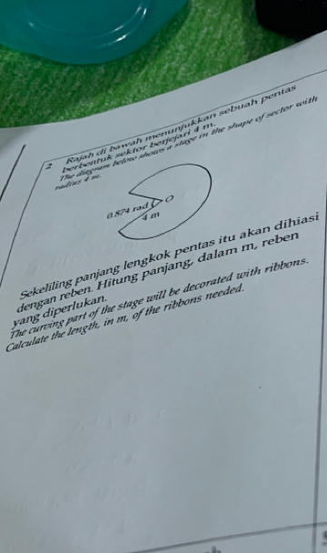 Rajah di bawah menunjukkan sebuah pentä 
radius 4 m The diagr shows a stage in the shape of sector wnt. 
2 berbent sektor benjejari 4 m
yang diperlukan. Sekeliling panjang lengkok penitu akan dihias. 
dengan reben. Hitung panjang, dalam m, reber 
The curving part of the stage will be decorated with ribbons 
Calculate the length, in m, of the ribbons needed