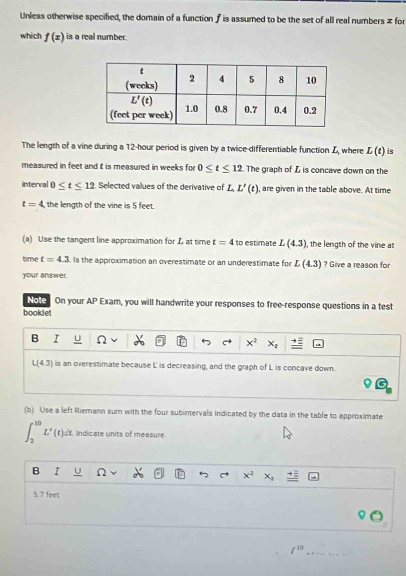 Unless otherwise specified, the domain of a function f is assumed to be the set of all real numbers z for
which f(x) is a real number.
The length of a vine during a 12-hour period is given by a twice-differentiable function L, where L(t) is
measured in feet and t is measured in weeks for 0≤ t≤ 12 The graph of L is concave down on the
interval 0≤ t≤ 12. Selected values of the derivative of L,L'(t) , are given in the table above. At time
t=4 the length of the vine is 5 feet.
(a) Use the tangent line approximation for L at time t=4 to estimate L(4.3) , the length of the vine at
time t=4.3 ls the approximation an overestimate or an underestimate for L(4.3) ? Give a reason for
your answer.
Note  On your AP Exam, you will handwrite your responses to free-response questions in a test
booklet
B I U 2
X^2 X_2
L(4.3) is an overestimate because L is decreasing, and the graph of L is concave down.
(b) Use a left Riemann sum with the four subintervals indicated by the data in the table to approximate
∈t _2^((10)L'(t)dt , Indicate units of measure.
B I U n x^2) X_2 _ =
5.7 feet
_ f^(10)