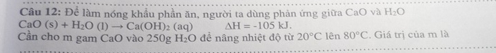 Để làm nóng khẩu phần ăn, người ta dùng phản ứng giữa CaO và H_2O
CaO(s)+H_2O(l)to Ca(OH)_2(aq) △ H=-105kJ. 
Cần cho m gam CaO vào 250g H_2O để nâng nhiệt độ từ 20°C lên 80°C. Giá trị của m là