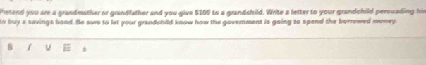 Prstend you are a grandmother or grandfather and you give $100 to a grandchild. Write a letter to your grandchild persuading his 
to buy a savings bond. Be sure to let your grandchild know how the government is going to spend the borrowed money. 
B / u