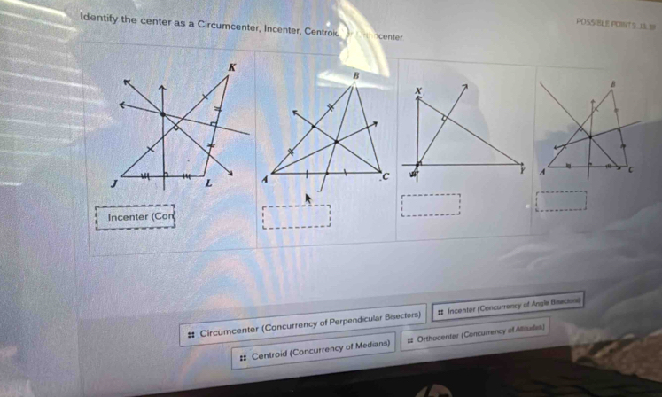 POSSIBLE POINTS.133!
ldentify the center as a Circumcenter, Incenter, Centrok. or ferthocenter
Incenter (Cor
# Circumcenter (Concurrency of Perpendicular Bisectors) # Incenter (Concurrency of Angle Bisacion)
# Centroid (Concurrency of Medians) # Orthocenter (Concurrency of Alisules)