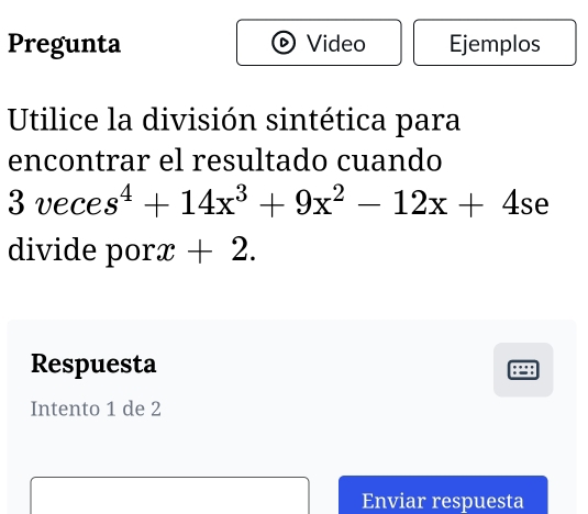 Pregunta Video Ejemplos 
Utilice la división sintética para 
encontrar el resultado cuando
3veces^4+14x^3+9x^2-12x+4se
divide porx +2. 
Respuesta 
Intento 1 de 2
Enviar respuesta