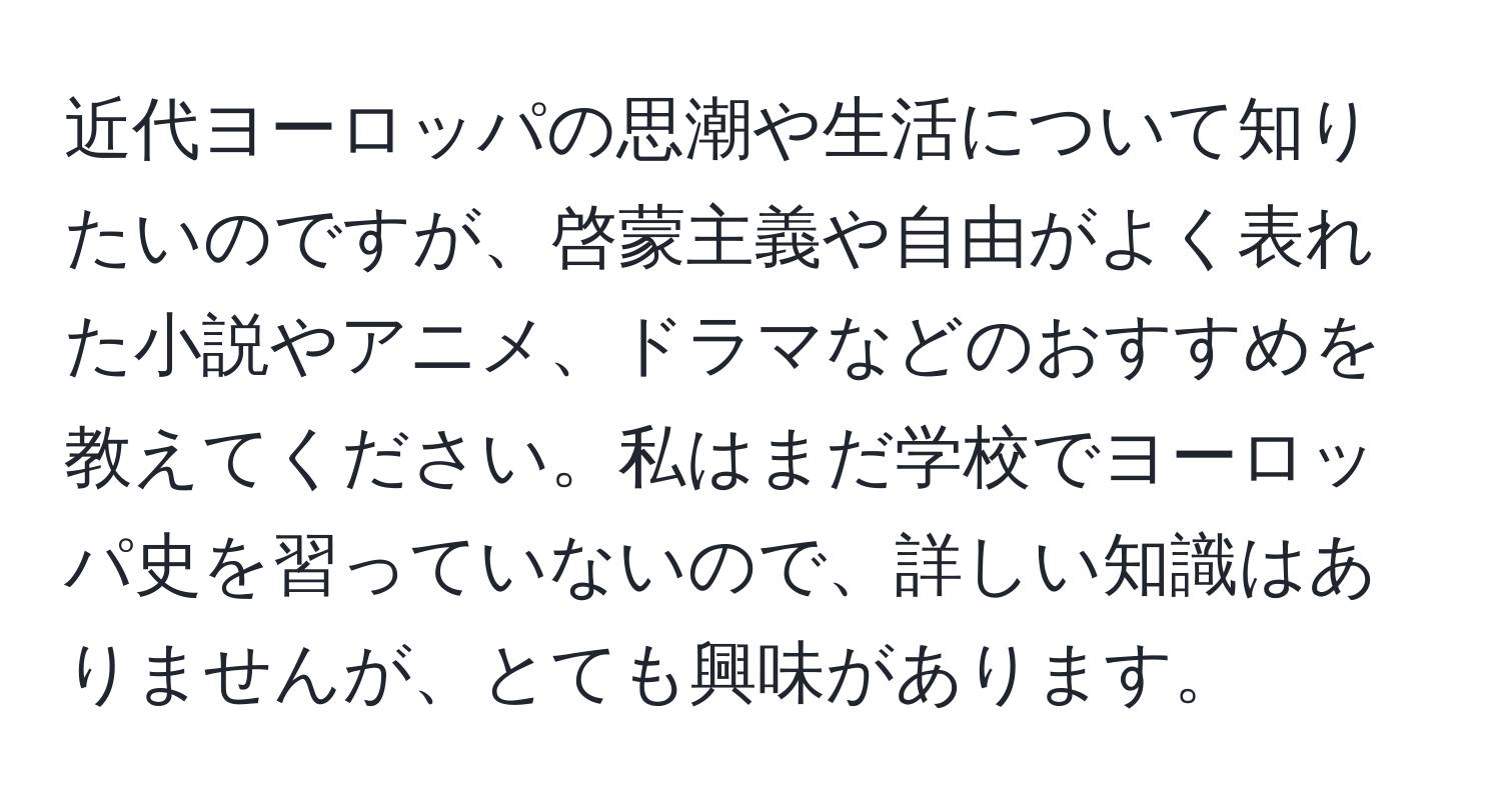 近代ヨーロッパの思潮や生活について知りたいのですが、啓蒙主義や自由がよく表れた小説やアニメ、ドラマなどのおすすめを教えてください。私はまだ学校でヨーロッパ史を習っていないので、詳しい知識はありませんが、とても興味があります。