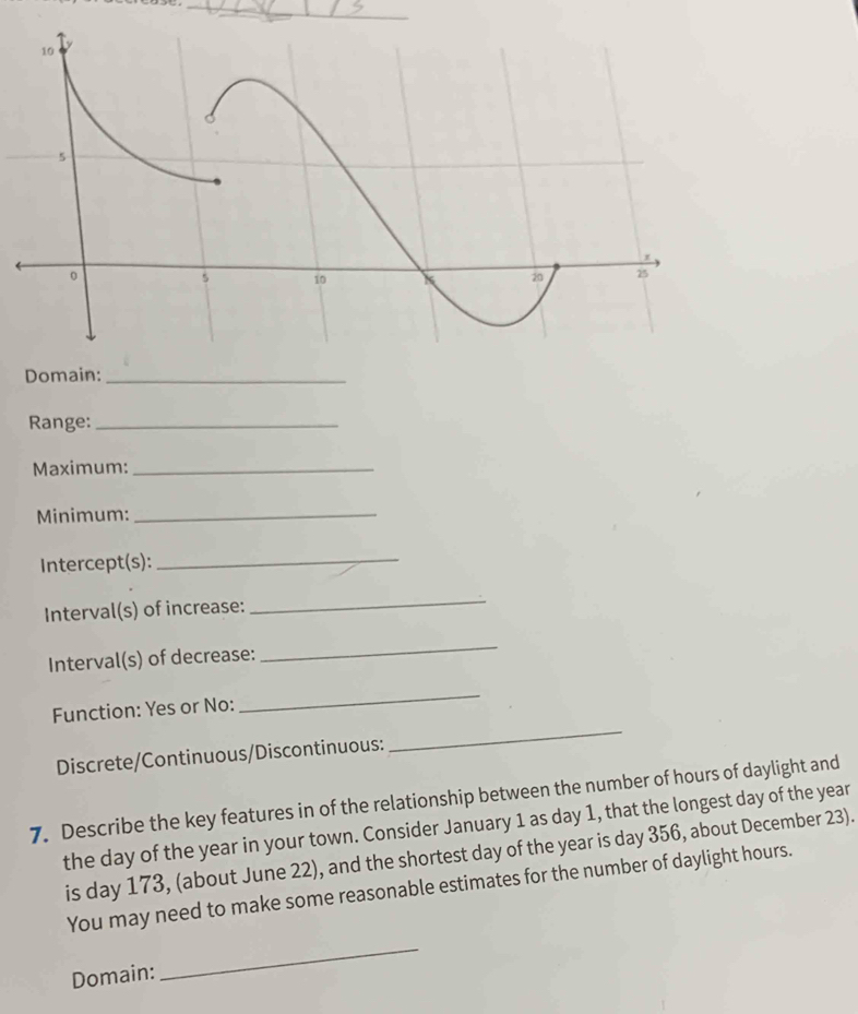 Domain:_ 
Range:_ 
Maximum:_ 
Minimum:_ 
Intercept(s):_ 
Interval(s) of increase: 
_ 
Interval(s) of decrease: 
_ 
Function: Yes or No: 
_ 
Discrete/Continuous/Discontinuous: 
_ 
7. Describe the key features in of the relationship between the number of hours of daylight and 
the day of the year in your town. Consider January 1 as day 1, that the longest day of the year
is day 173, (about June 22), and the shortest day of the year is day 356, about December 23). 
You may need to make some reasonable estimates for the number of daylight hours. 
Domain: 
_