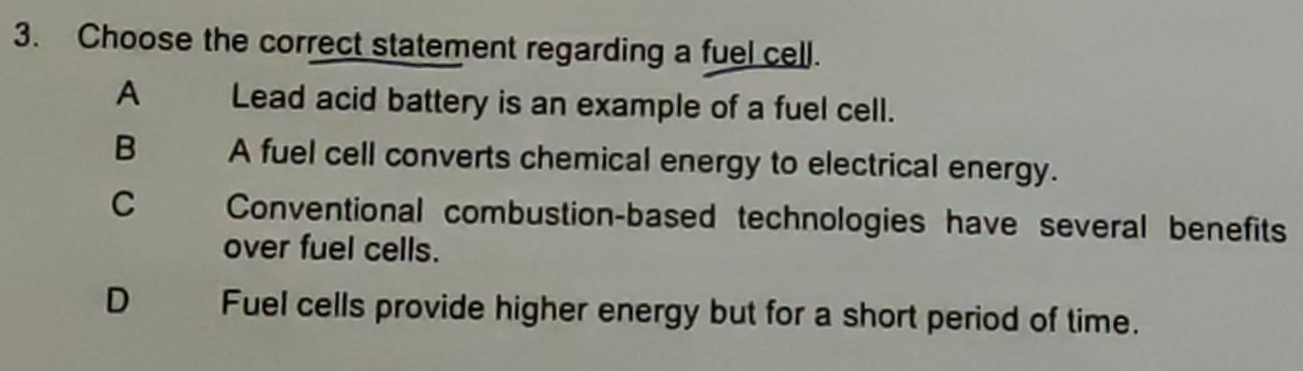 Choose the correct statement regarding a fuel cell.
A
Lead acid battery is an example of a fuel cell.
B A fuel cell converts chemical energy to electrical energy.
C Conventional combustion-based technologies have several benefits
over fuel cells.
D Fuel cells provide higher energy but for a short period of time.