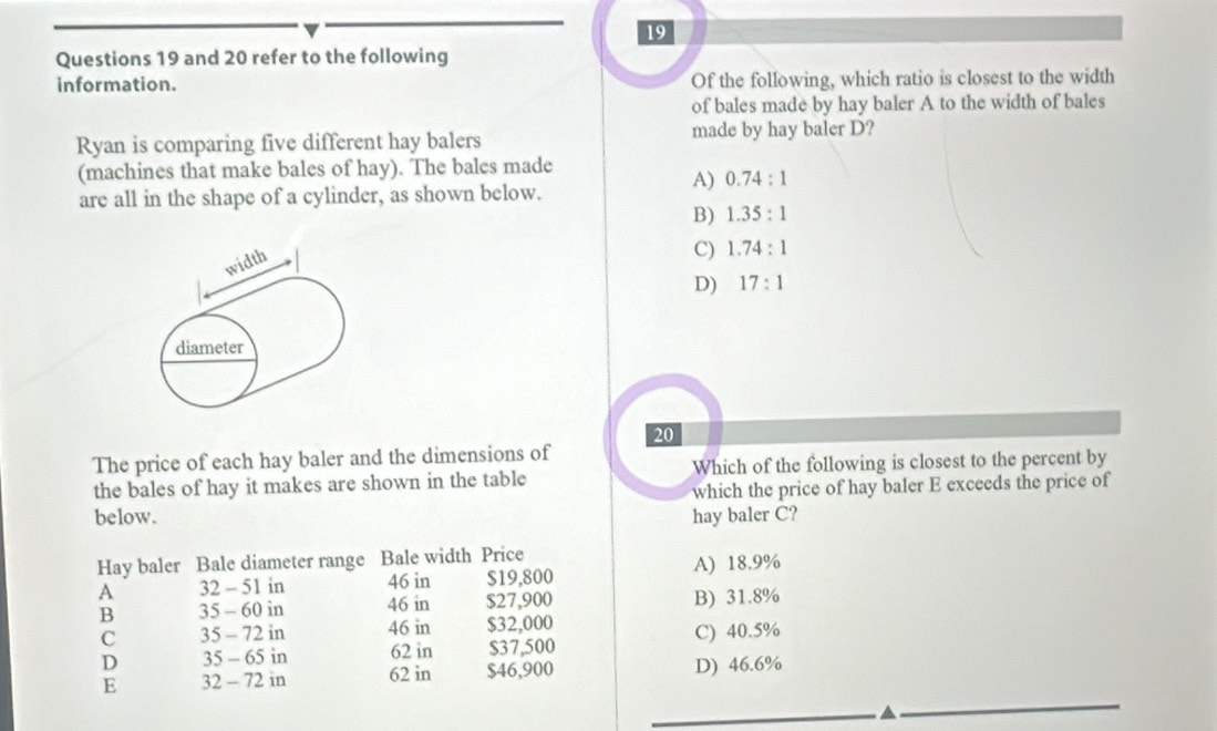 and 20 refer to the following
information. Of the following, which ratio is closest to the width
of bales made by hay baler A to the width of bales
Ryan is comparing five different hay balers made by hay baler D?
(machines that make bales of hay). The bales made
A) 0.74:1
are all in the shape of a cylinder, as shown below.
B) 1.35:1
C) 1.74:1
D) 17:1
20
The price of each hay baler and the dimensions of
the bales of hay it makes are shown in the table Which of the following is closest to the percent by
which the price of hay baler E exceeds the price of
below. hay baler C?
Hay baler Bale diameter range Bale width Price
A 32 - 51 in 46 in $19,800 A) 18.9%
B 35 - 60 in 46 in $27,900 B) 31.8%
C 35 - 72 in 46 in $32,000 C) 40.5%
D 35 - 65 in 62 in $37,500
E 32 - 72 in 62 in $46,900 D) 46.6%