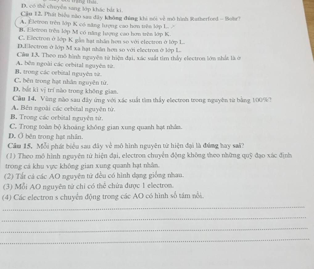 trạng tha i
D. có thể chuyển sang lớp khác bắt ki.
Câu 12. Phát biểu nào sau đây không đúng khi nói về mô hình Rutherford - Bohr?
A. Eletron trên lớp K có năng lượng cao hơn trên lớp L.
B. Eletron trên lớp M có năng lượng cao hơn trên lớp K.
C. Electron ở lớp K gần hạt nhân hơn so với electron ở lớp L.
D.Electron ở lớp M xa hạt nhân hơn so với electron ở lớp L.
Câu 13. Theo mô hình nguyên tử hiện đại, xác suất tìm thấy electron lớn nhất là ở
A. bên ngoài các orbital nguyên tử.
B. trong các orbital nguyên tử.
C. bên trong hạt nhân nguyên tử.
D. bất kì vị trí nào trong không gian.
Câu 14. Vùng nào sau đây ứng với xác suất tìm thấy electron trong nguyên tử bằng 100%?
A. Bên ngoài các orbital nguyên tử.
B. Trong các orbital nguyên tử.
C. Trong toàn bộ khoảng không gian xung quanh hạt nhân.
D. Ở bên trong hạt nhân.
Câu 15. Mỗi phát biểu sau đây về mô hình nguyên tử hiện đại là đúng hay sai?
(1) Theo mô hình nguyên tử hiện đại, electron chuyển động không theo những quỹ đạo xác định
trong cả khu vực không gian xung quanh hạt nhân.
(2) Tất cả các AO nguyên tử đều có hình dạng giống nhau.
(3) Mỗi AO nguyên tử chi có thể chứa được 1 electron.
(4) Các electron s chuyển động trong các AO có hình số tám nổi.
_
_
_
_