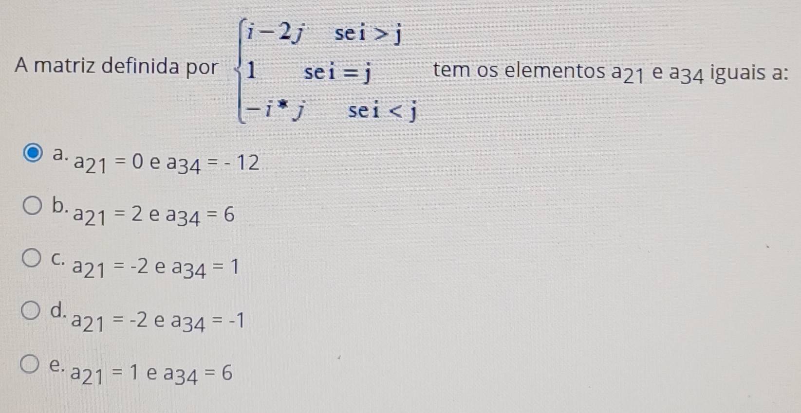 A matriz definida por beginarrayl i-2jsei>j 1sei=j -i^*jsei tem os elementos a_21 e a_34 iguais a:
a. a_21=0 e a_34=-12
b. a_21=2 e a_34=6
C. a_21=-2 e a_34=1
d. a_21=-2 e a_34=-1
e. a_21=1 e a_34=6