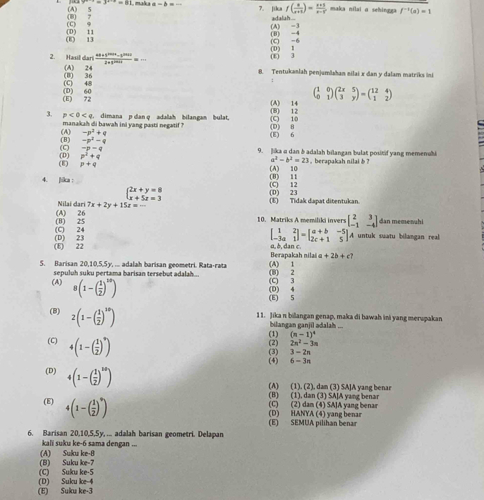 (A) 5 . maka a-b=·s
7. jika f( 8/x+5 )= (x+5)/x-5 
9^(-x)=3^(x-p)=81 , maka nilai a sehingga f^(-1)(a)=1
(B) 7 adalah ...
(C) 9
(D) 11 (A) -3
(E) 13 (B) -4
(C) -6
2. Hasil dari  (48+5^(2014)-5^(2022))/2+5^(2022) =·s (D) 1
(E) 3
(A) 24 8. Tentukanlah penjumlahan nilai x dan y dalam matriks ini
(B) 36
(C) 48
:
(D) 60
beginpmatrix 1&0 0&1endpmatrix beginpmatrix 2x&5 3&yendpmatrix =beginpmatrix 12&4 1&2endpmatrix
(E) 72 (A) 14
3. p<0<q dimana p dan q adalah  bilangan  bulat, (B) 12 (C) 10
manakah di bawah ini yang pasti negatif ?
(A) -p^2+q (D) 8
(B) -p^2-q (E) 6
(C) -p-q 9. Jika a dan b adalah bilangan bulat positif yang memenuhi
(D) p^2+q , berapakah nilai b ?
a^2-b^2=23
(E) p+q
(A) 10
4. Jika : (C) 12 (B) 11
beginarrayl 2x+y=8 x+5z=3endarray. (D) 23
Nilai dari 7x+2y+15z=... (E) Tidak dapat ditentukan.
(A) 26
(B) 25 10. Matriks A memiliki invers beginbmatrix 2&3 -1&-4endbmatrix dan memenuhi
(C) 24 untuk suatu bilangan real
(D) 23
beginbmatrix 1&2 -3a&1endbmatrix =beginbmatrix a+b&-5 2c+1&5endbmatrix A
(E) 22 a, b, dan c.
Berapakah nilai a +2b+c?
5. Barisan 20,10,5,5y, ... adalah barisan geometri. Rata-rata (B) 2 (A) 1
sepuluh suku pertama barisan tersebut adalah... (C) 3
(A) 8(1-( 1/2 )^10)
(D) 4
(E) 5
(B) 2(1-( 1/2 )^10)
11. Jika n bilangan genap, maka di bawah ini yang merupakan
bilangan ganjil adalah ...
(C) 4(1-( 1/2 )^9)
(1) (n-1)^4
(2) 2n^2-3n
(3) 3-2n
(4) 6-3n
(D) 4(1-( 1/2 )^10)
(A) (1). (2), dan (3) SAJA yang benar
(E) 4(1-( 1/2 )^9)
(B) (1), dan (3) SAJA yang benar
(C) (2) dan (4) SAJA yang benar
(D) HANYA (4) yang benar
(E) SEMUA pilihan benar
6. Barisan 20,10,5,5y, ... adalah barisan geometri. Delapan
kali suku ke-6 sama dengan ...
(A) Suku ke-8
(B) Suku ke-7
(C) Suku ke-5
(D) Suku ke-4
(E) Suku ke-3