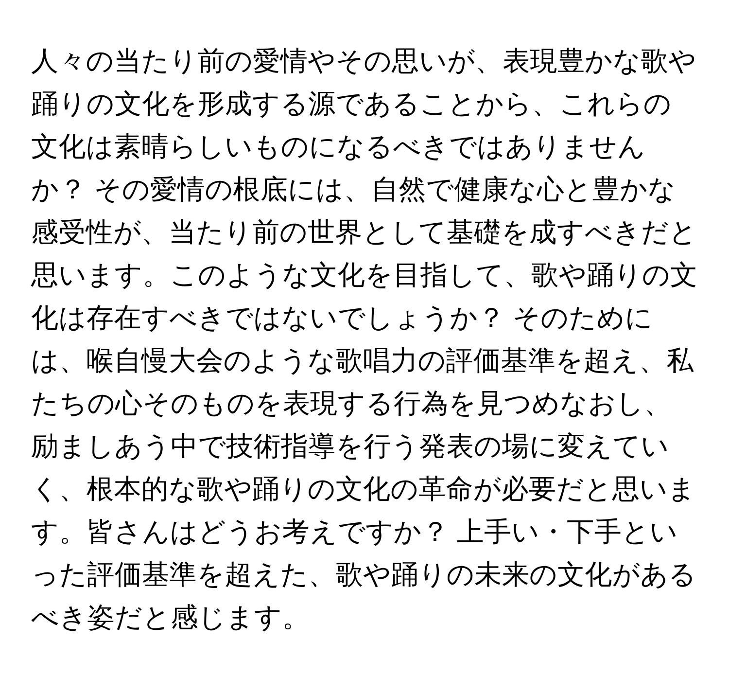 人々の当たり前の愛情やその思いが、表現豊かな歌や踊りの文化を形成する源であることから、これらの文化は素晴らしいものになるべきではありませんか？ その愛情の根底には、自然で健康な心と豊かな感受性が、当たり前の世界として基礎を成すべきだと思います。このような文化を目指して、歌や踊りの文化は存在すべきではないでしょうか？ そのためには、喉自慢大会のような歌唱力の評価基準を超え、私たちの心そのものを表現する行為を見つめなおし、励ましあう中で技術指導を行う発表の場に変えていく、根本的な歌や踊りの文化の革命が必要だと思います。皆さんはどうお考えですか？ 上手い・下手といった評価基準を超えた、歌や踊りの未来の文化があるべき姿だと感じます。