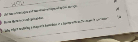 [4] 
List two advantages and two disadvantages of optical storage. 
[3] 
Name three types of optical disc. 
Why might replacing a magnetic hard drive in a laptop with an SSD make it run faster? [1]