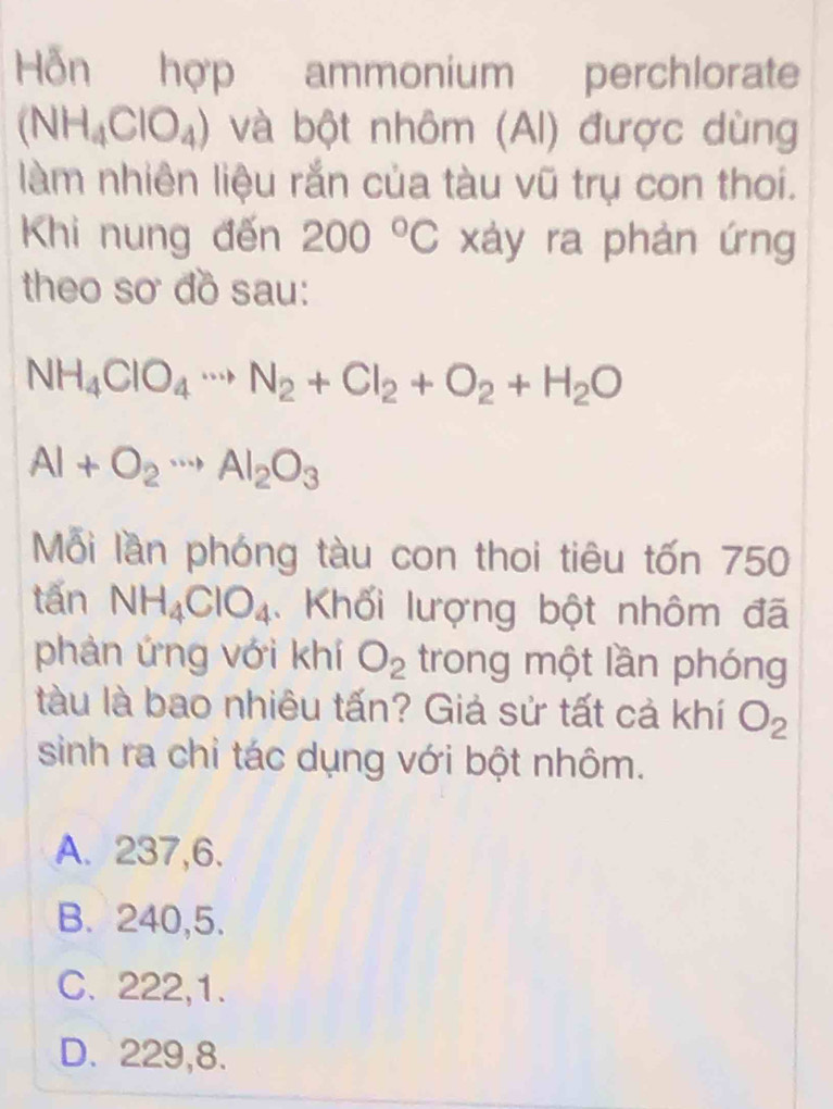 Hỗn hợp ammonium perchlorate
(NH_4ClO_4) và bột nhôm (AI) được dùng
làm nhiên liệu rắn của tàu vũ trụ con thoi.
Khi nung đến 200°C xáy ra phản ứng
theo sơ đồ sau:
NH_4ClO_4. N_2+Cl_2+O_2+H_2O
Al+O_2to Al_2O_3
Mỗi lần phóng tàu con thoi tiêu tốn 750
tấn NH_4ClO_4 1 Khối lượng bột nhôm đã
phản ứng với khí O_2 trong một lần phóng
tàu là bao nhiêu tấn? Giả sử tất cả khí O_2
sinh ra chỉ tác dụng với bột nhôm.
A. 237, 6.
B. 240, 5.
C. 222, 1.
D. 229,8.