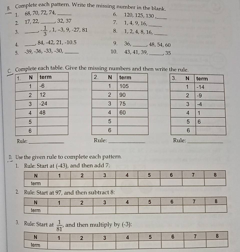 Complete each pattern. Write the missing number in the blank. 
1. 68, 70, 72, 74,_ 
6. 120, 125, 130 ,_ 
2. 17, 22,_ , 32, 37
7. 1, 4, 9, 16,_ 
3. _ - 1/3 , 1, -3, 9, -27, 81 8. 1, 2, 4, 8, 16,_ 
4. _, 84, -42, 21, -10. 5 9. 36,_ , 48, 54, 60
5. -39, -36, -33, -30, _10. 43, 41, 39, _, 35
Cplete each table. Give the missing numbers and then write the rule. 




Rule:_ Rule: _Rule:_ 
D. Use the given rule to complete each pattern. 
1. Rule: Start at (-43), and then add 7. 
2. Rule: Start at 97, and then subtract 8 : 
3. Rule: Start at  1/81  , and then multiply by (-3):