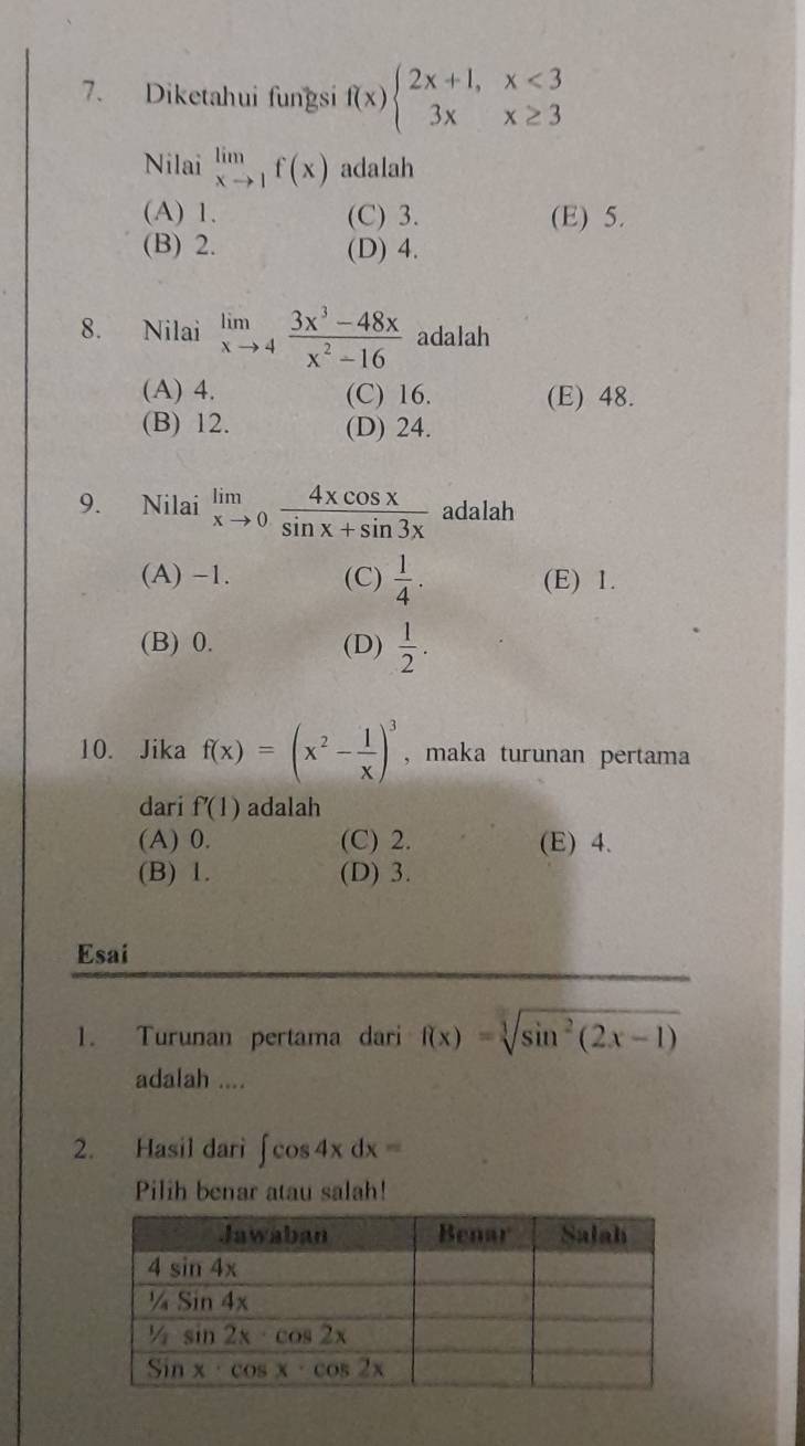 Diketahui fungsi f(x)beginarrayl 2x+1,x<3 3xx≥ 3endarray.
Nilai limlimits _xto 1f(x) adalah
(A) 1. (C) 3. (E) 5.
(B) 2. (D) 4.
8. Nilai limlimits _xto 4 (3x^3-48x)/x^2-16  adalah
(A) 4. (C) 16. (E) 48.
(B) 12. (D) 24.
9. Nilai limlimits _xto 0 4xcos x/sin x+sin 3x  adalah
(A) -1. (C)  1/4 . (E) 1.
(B) 0. (D)  1/2 .
10. Jika f(x)=(x^2- 1/x )^3 , maka turunan pertama
dari f'(1) adalah
(A) 0. (C) 2. (E) 4.
(B) 1. (D) 3.
Esai
1. Turunan pertama dari f(x)=sqrt[3](sin^2(2x-1))
adalah ....
2. Hasil dari ∈t cos 4xdx=
Pilih benar atau salah!