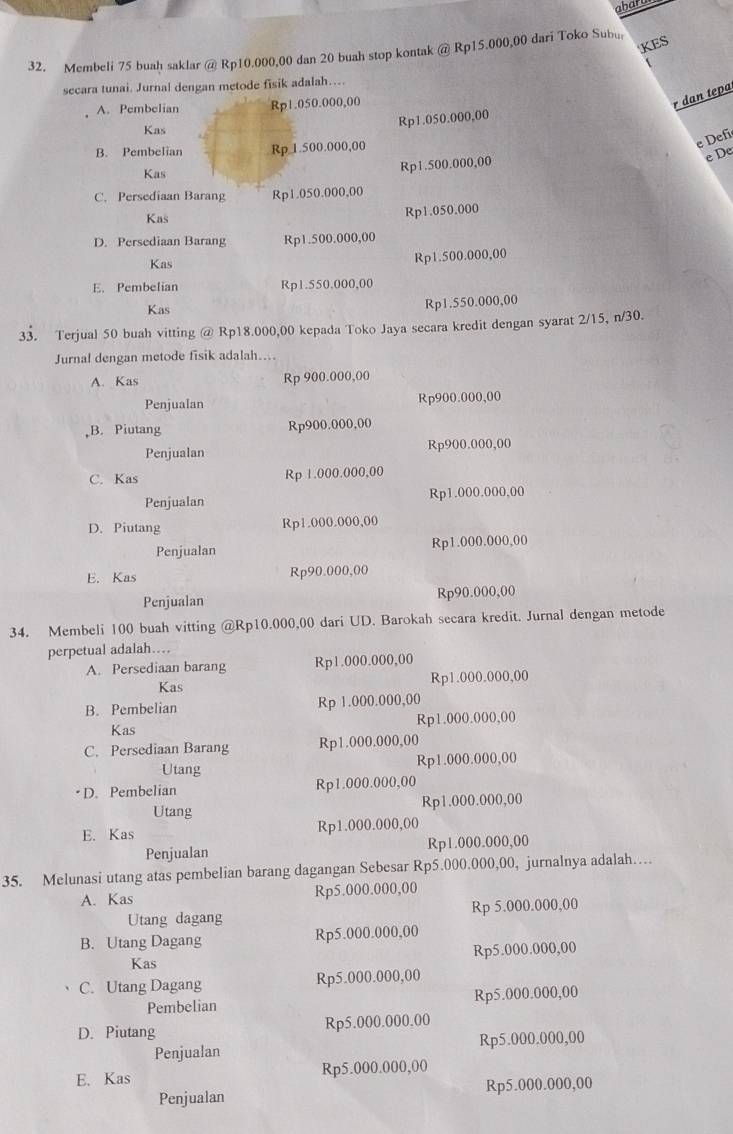 abart
KES
32. Membeli 75 buah saklar @ Rp10.000,00 dan 20 buah stop kontak @ Rp15.000,00 dari Toko Subu
secara tunai. Jurnal dengan metode fisik adalah….
A. Pembelian Rp1.050.000,00
r dan tepa
Kas
Rp1.050.000,00
B. Pembelian Rp 1.500.000,00
e Defi
e De
Kas
Rp1.500.000,00
C. Persediaan Barang Rp1.050.000,00
Kas
Rp1.050.000
D. Persediaan Barang Rp1.500.000,00
Kas
Rp1.500.000,00
E. Pembelian Rp1.550.000,00
Kas Rp1.550.000,00
33. Terjual 50 buah vitting @ Rp18.000,00 kepada Toko Jaya secara kredit dengan syarat 2/15, n/30.
Jurnal dengan metode fisik adalah....
A. Kas Rp 900.000,00
Penjualan Rp900.000,00
B. Piutang Rp900.000,00
Penjualan Rp900.000,00
C. Kas Rp 1.000.000,00
Penjualan Rp1.000.000,00
D. Piutang Rp1.000.000,00
Penjualan Rp1.000.000,00
E. Kas Rp90.000,00
Penjualan Rp90.000,00
34. Membeli 100 buah vitting @Rp10.000,00 dari UD. Barokah secara kredit. Jurnal dengan metode
perpetual adalah…
A. Persediaan barang Rp1.000.000,00
Kas Rp1.000.000,00
B. Pembelian Rp 1.000.000,00
Kas Rp1.000.000,00
C. Persediaan Barang Rp1.000.000,00
Utang Rp1.000.000,00
• D. Pembelian Rp1.000.000,00
Utang Rp1.000.000,00
E. Kas Rp1.000.000,00
Penjualan Rp1.000.000,00
35. Melunasi utang atas pembelian barang dagangan Sebesar Rp5.000.000,00, jurnalnya adalah…
A. Kas Rp5.000.000,00
Utang dagang Rp 5.000.000,00
B. Utang Dagang Rp5.000.000,00
Kas Rp5.000.000,00
C. Utang Dagang Rp5.000.000,00
Pembelian Rp5.000.000,00
D. Piutang Rp5.000.000,00
Penjualan Rp5.000.000,00
E. Kas Rp5.000.000,00
Penjualan Rp5.000.000,00