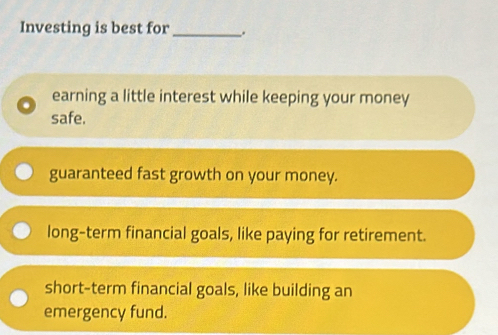 Investing is best for _.
earning a little interest while keeping your money
safe.
guaranteed fast growth on your money.
long-term financial goals, like paying for retirement.
short-term financial goals, like building an
emergency fund.