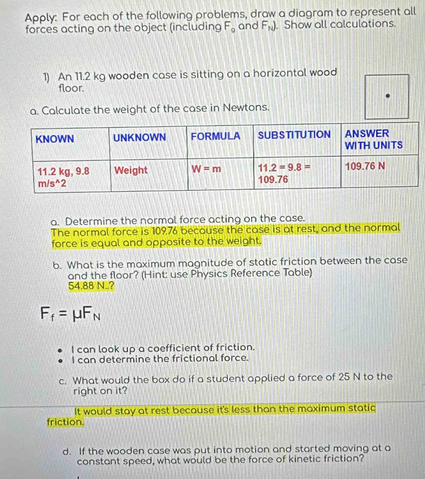 Apply: For each of the following problems, draw a diagram to represent all
forces acting on the object (including F_9 and F_N). Show all calculations.
1) An 11.2 kg wooden case is sitting on a horizontal wood
floor.
a. Calculate the weight of the case in Newtons.
a. Determine the normal force acting on the case.
The normal force is 109.76 because the case is at rest, and the normal
force is equal and opposite to the weight.
b. What is the maximum magnitude of static friction between the case
and the floor? (Hint: use Physics Reference Table)
54.88 N..?
F_f=mu F_N
I can look up a coefficient of friction.
I can determine the frictional force.
c. What would the box do if a student applied a force of 25 N to the
right on it?
It would stay at rest because it's less than the maximum static
friction.
d. If the wooden case was put into motion and started moving at a
constant speed, what would be the force of kinetic friction?