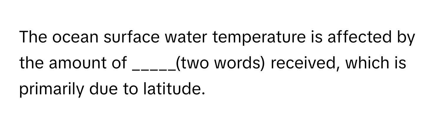 The ocean surface water temperature is affected by the amount of _____(two words) received, which is primarily due to latitude.