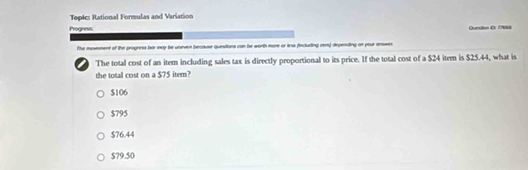 Topic: Rational Formulas and Variation
Progress: Quetion ID: 77666
The movement of the progress bar may be uneven because questions can be worth more or less (including zer) depending on your answe
a The total cost of an item including sales tax is directly proportional to its price. If the total cost of a $24 item is $25.44, what is
the total cost on a $75 item?
$106
$795
$76.44
$79.50