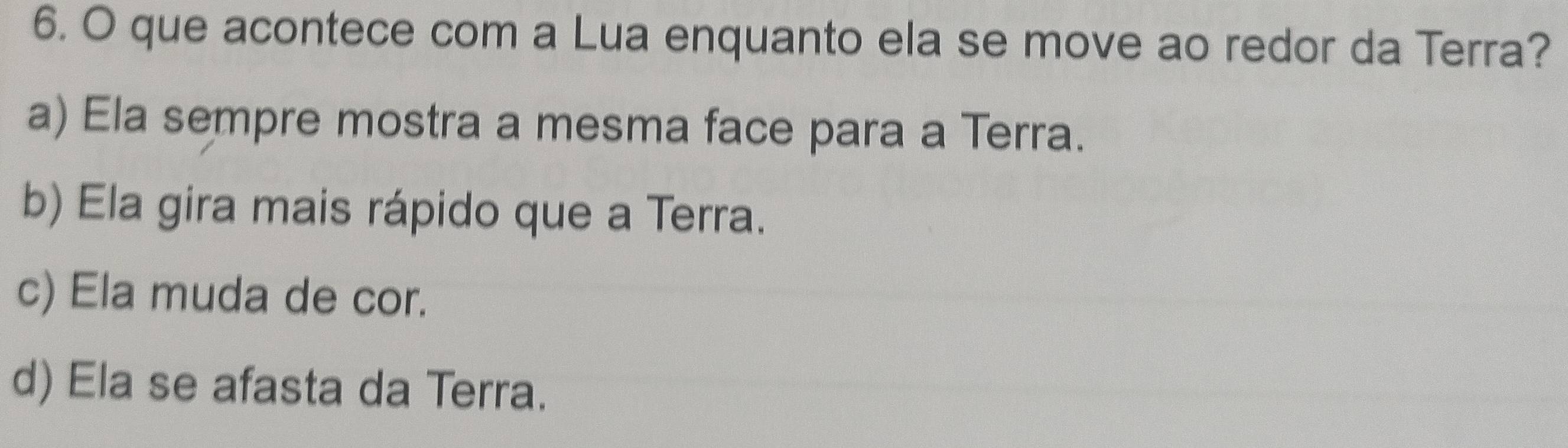 que acontece com a Lua enquanto ela se move ao redor da Terra?
a) Ela sempre mostra a mesma face para a Terra.
b) Ela gira mais rápido que a Terra.
c) Ela muda de cor.
d) Ela se afasta da Terra.