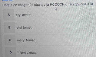 Chất X có công thức cấu tạo là HCOOCH_3. Tên gọi của X là
A_ etyl axetat.
B etyl fomat.
C metyl fomat.
D metyl axetat.