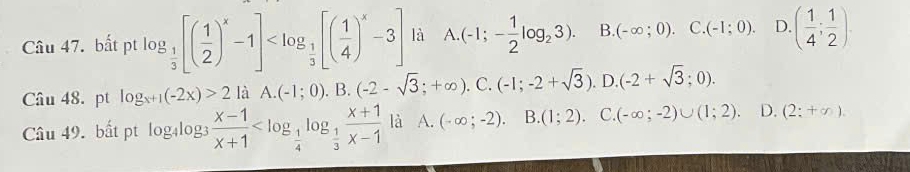 bất pt log _ 1/3 [( 1/2 )^x-1] là A. (-1;- 1/2 log _23). B. (-∈fty ;0). □ (-1;0). D. ( 1/4 ; 1/2 ). 
Câu 48. pt log _x+1(-2x)>2 là A. (-1;0). B. (-2-sqrt(3);+∈fty ).C.(-1;-2+sqrt(3)). . D. (-2+sqrt(3);0). 
Câu 49. bất pt log4log3  (x-1)/x+1  là A. (-∈fty ;-2). B (1;2). C. (-∈fty ;-2)∪ (1;2). D. (2:+∈fty ).