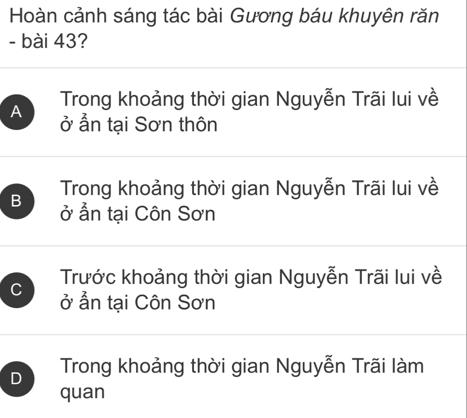 Hoàn cảnh sáng tác bài Gương báu khuyên răn
- bài 43?
A
Trong khoảng thời gian Nguyễn Trãi lui về
ở ẩn tại Sơn thôn
B
Trong khoảng thời gian Nguyễn Trãi lui về
ở ẩn tại Côn Sơn
C
Trước khoảng thời gian Nguyễn Trãi lui về
ở ẫn tại Côn Sơn
D
Trong khoảng thời gian Nguyễn Trãi làm
quan