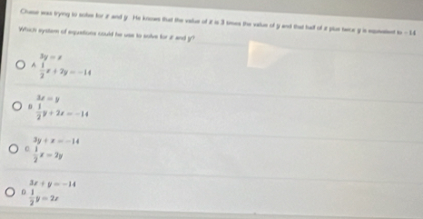 Chase wass trying to sobe for z and y. He knoows that the value of z is 3 times the vallue of y and that haff of 2 plue tece y is epneen w=14
_
Which system of equstions could he use to solve for 2 and y°
beginarrayr 3y=x  1/2 x+2y=-14endarray.
3x=y
 1/2 y+2x=-14
3y+x=-14
C  1/2 x=2y
D beginarrayr 3x+y=-14  1/2 y=2xendarray