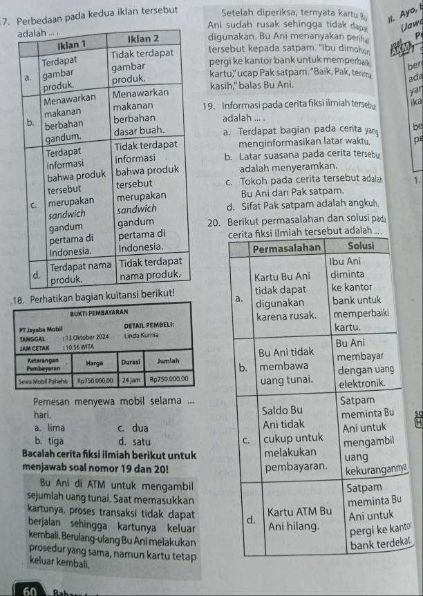 Perbedaan pada kedua iklan tersebut Setelah diperiksa, ternyata kartu 
II. Ayo, I
Ani sudah rusak sehingga tidak dap Uawa
digunakan. Bu Ani menanyakan periha P
tersebut kepada satpam. "Ibu dimohon
pergi ke kantor bank untuk memperbaik
ber
kartu,” ucap Pak satpam. “Baik, Pak, terim
ada
kasih," balas Bu Ani.
yar
19. Informasi pada cerita fiksi ilmiah terseby ika
adalah ... .
a. Terdapat bagian pada cerita yan be
menginformasikan latar waktu. pe
b. Latar suasana pada cerita terseby
adalah menyeramkan.
c. Tokoh pada cerita tersebut adalah 1.
Bu Ani dan Pak satpam.
d. Sifat Pak satpam adalah angkuh.
20. Berikut permasalahan dan solusi pad
but adalah ..


bagian k 

Pemesan menyewa mobil selama ...
hari.
a. lima c. dua
b. tiga d. satu 
Bacalah cerita fiksi ilmiah berikut untuk
menjawab soal nomor 19 dan 20! 
y
Bu Ani di ATM untuk mengambil
sejumlah uang tunai. Saat memasukkan
kartunya, proses transaksi tidak dapat 
berjalan sehingga kartunya keluar
to'
kembali, Berulang-ulang Bu Ani melakukan
at
prosedur yang sama, namun kartu tetap
keluar kembali.
60 Rab