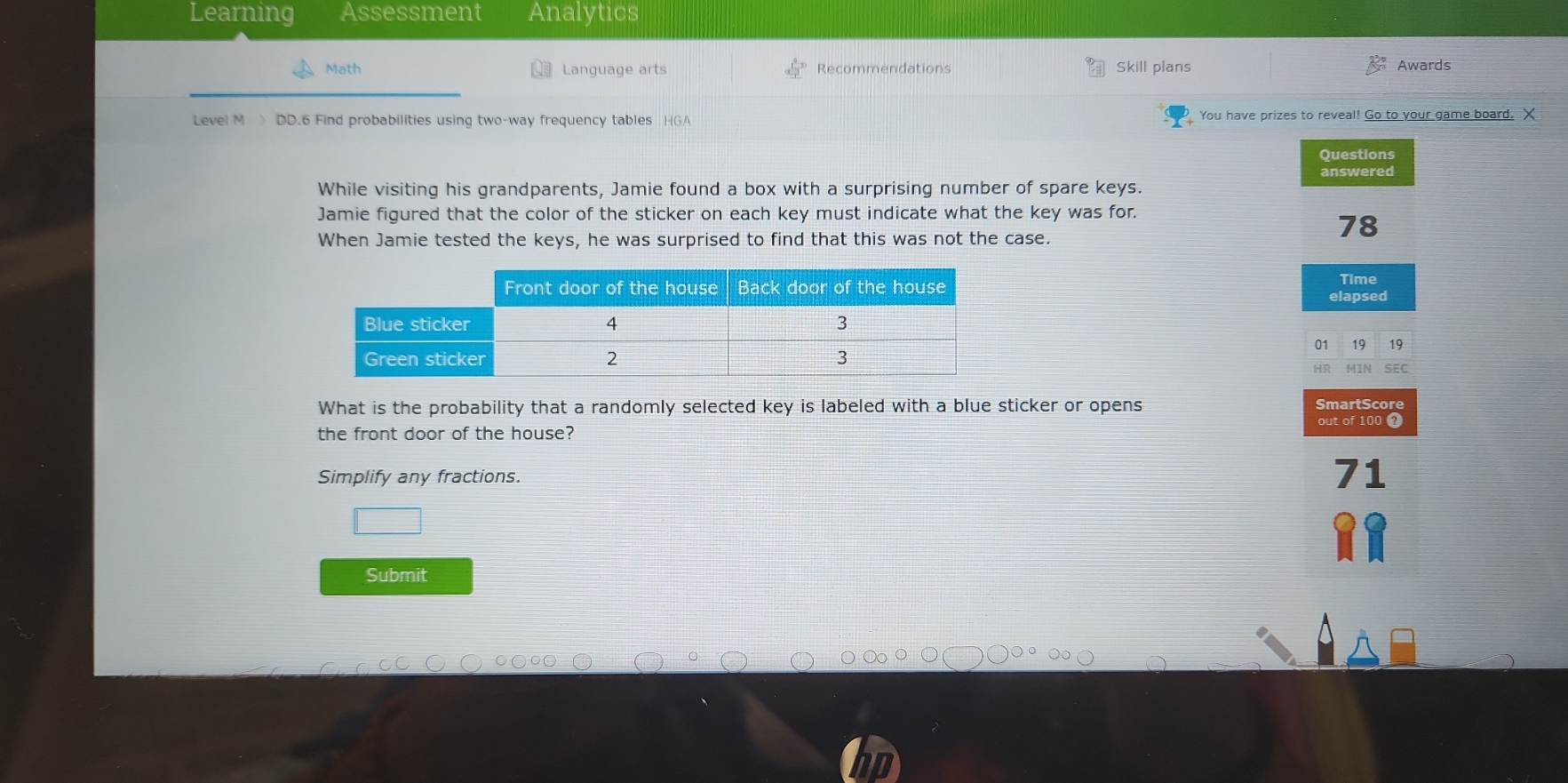 Learning Assessment Analytics 
Math Language arts Recommendations Skill plans Awards 
Level M > DD.6 Find probabilities using two-way frequency tables HGA You have prizes to reveal! Go to your game board. X
Questions 
answered 
While visiting his grandparents, Jamie found a box with a surprising number of spare keys. 
Jamie figured that the color of the sticker on each key must indicate what the key was for. 
When Jamie tested the keys, he was surprised to find that this was not the case.
78
Time 
elapsed 
01 19 19 
MTA 
SEC 
What is the probability that a randomly selected key is labeled with a blue sticker or opens SmartScore 
out of 100 1 
the front door of the house? 
Simplify any fractions.
7 1
Submit