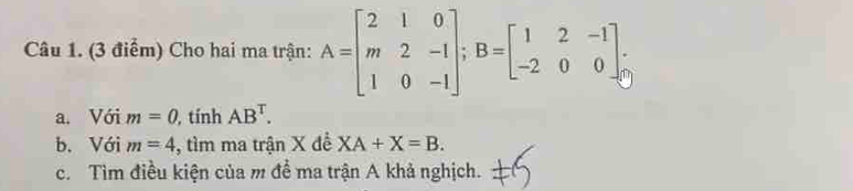 Cho hai ma trận: A=beginbmatrix 2&1&0 m&2&-1 1&0&-1endbmatrix; B=beginbmatrix 1&2&-1 -2&0&0endbmatrix. 
a. Với m=0 , tính AB^T. 
b. Với m=4 , tìm ma trận X đề XA+X=B. 
c. Tìm điều kiện của m đề ma trận A khả nghịch.