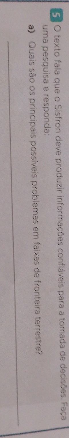texto fala que o Sisfron deve produzir informações confiáveis para a tomada de decisões. Faça 
uma pesquísa e responda: 
a) Quais são os principais possíveis problemas em faixas de fronteira terrestre? 
_