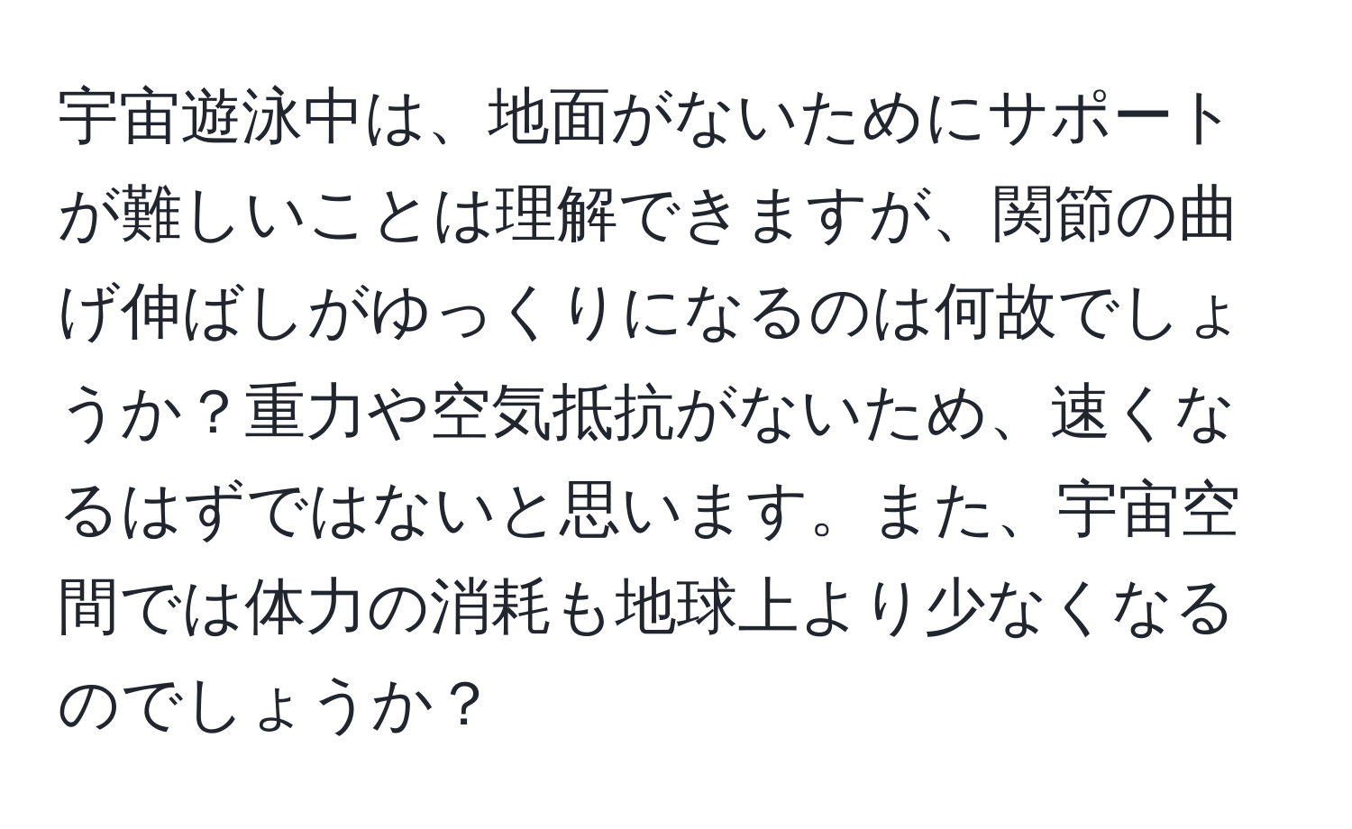 宇宙遊泳中は、地面がないためにサポートが難しいことは理解できますが、関節の曲げ伸ばしがゆっくりになるのは何故でしょうか？重力や空気抵抗がないため、速くなるはずではないと思います。また、宇宙空間では体力の消耗も地球上より少なくなるのでしょうか？